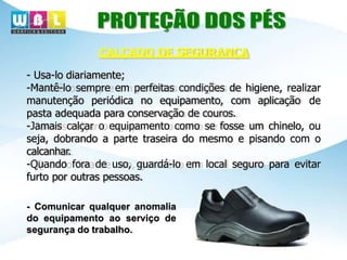 - Usa-lo diariamente;
-Mantê-lo sempre em perfeitas condições de higiene, realizar
manutenção periódica no equipamento, com aplicação de
pasta adequada para conservação de couros.
-Jamais calçar o equipamento como se fosse um chinelo, ou
seja, dobrando a parte traseira do mesmo e pisando com o
calcanhar.
-Quando fora de uso, guardá-lo em local seguro para evitar
furto por outras pessoas.
- Comunicar qualquer anomalia
do equipamento ao serviço de
segurança do trabalho.
CALÇADO DE SEGURANÇA
 