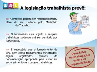 A legislação trabalhista prevê:
 A empresa poderá ser responsabilizada,
além de ser multada pelo Ministério
do Trabalho.
 O funcionário está sujeito a sanções
trabalhistas podendo até ser demitido por
justa causa.
 É necessário que o fornecimento de
EPI, bem como treinamentos ministrados,
sejam registrados através de
documentação apropriada para eventuais
esclarecimentos em causas trabalhistas.
 