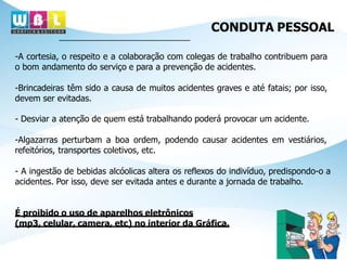 CONDUTA PESSOAL
-A cortesia, o respeito e a colaboração com colegas de trabalho contribuem para
o bom andamento do serviço e para a prevenção de acidentes.
-Brincadeiras têm sido a causa de muitos acidentes graves e até fatais; por isso,
devem ser evitadas.
- Desviar a atenção de quem está trabalhando poderá provocar um acidente.
-Algazarras perturbam a boa ordem, podendo causar acidentes em vestiários,
refeitórios, transportes coletivos, etc.
- A ingestão de bebidas alcóolicas altera os reflexos do indivíduo, predispondo-o a
acidentes. Por isso, deve ser evitada antes e durante a jornada de trabalho.
É proibido o uso de aparelhos eletrônicos
(mp3, celular, camera, etc) no interior da Gráfica.
 
