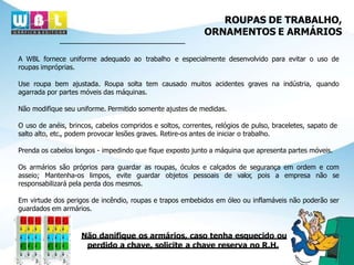 ROUPAS DE TRABALHO,
ORNAMENTOS E ARMÁRIOS
A WBL fornece uniforme adequado ao trabalho e especialmente desenvolvido para evitar o uso de
roupas impróprias.
Use roupa bem ajustada. Roupa solta tem causado muitos acidentes graves na indústria, quando
agarrada por partes móveis das máquinas.
Não modifique seu uniforme. Permitido somente ajustes de medidas.
O uso de anéis, brincos, cabelos compridos e soltos, correntes, relógios de pulso, braceletes, sapato de
salto alto, etc., podem provocar lesões graves. Retire-os antes de iniciar o trabalho.
Prenda os cabelos longos - impedindo que fique exposto junto a máquina que apresenta partes móveis.
Os armários são próprios para guardar as roupas, óculos e calçados de segurança em ordem e com
asseio; Mantenha-os limpos, evite guardar objetos pessoais de valor, pois a empresa não se
responsabilizará pela perda dos mesmos.
Em virtude dos perigos de incêndio, roupas e trapos embebidos em óleo ou inflamáveis não poderão ser
guardados em armários.
Não danifique os armários, caso tenha esquecido ou
perdido a chave, solicite a chave reserva no R.H.
 