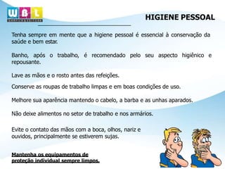HIGIENE PESSOAL
Tenha sempre em mente que a higiene pessoal é essencial à conservação da
saúde e bem estar.
Banho, após o trabalho, é recomendado pelo seu aspecto higiênico e
repousante.
Lave as mãos e o rosto antes das refeições.
Conserve as roupas de trabalho limpas e em boas condições de uso.
Melhore sua aparência mantendo o cabelo, a barba e as unhas aparados.
Não deixe alimentos no setor de trabalho e nos armários.
Evite o contato das mãos com a boca, olhos, nariz e
ouvidos, principalmente se estiverem sujas.
Mantenha os equipamentos de
proteção individual sempre limpos.
 