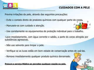 Previna irritações da pele, através das seguintes precauções:
- Evite o contato direto de produtos químicos com qualquer parte do corpo.
- Manuseie-os com cuidado e atenção.
- Use corretamente os equipamentos de proteção individual para o trabalho.
-Lave imediatamente, com água corrente e sabão, a parte do corpo atingida por
substâncias agressivas.
- Não use solvente para limpar a pele.
- Verifique se as luvas estão em bom estado de conservação antes de usá-las.
- Remova imediatamente qualquer produto químico derramado.
Procure o serviço Médico ao perceber qualquer reação na pele.
CUIDADOS COM A PELE
 