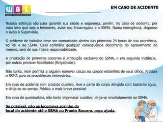 EM CASO DE ACIDENTE
Nossos esforços são para garantir sua saúde e segurança, porém, no caso de acidente, por
mais leve que seja o ferimento, avise seu Encarregado e o SSMA. Numa emergência, dispense
o aviso à Supervisão.
O acidente de trabalho deve ser comunicado dentro das primeiras 24 horas de sua ocorrência,
ao RH e ao SSMA. Caso contrário qualquer conseqüência decorrente do agravamento do
mesmo, será de sua inteira responsabilidade.
A prestação de primeiros socorros é atribuição exclusiva do SSMA, e em segunda instância,
por outras pessoas habilitadas (Brigadistas).
Não tente, nem permita a alguém remover ciscos ou corpos estranhos de seus olhos. Procure
o SSMA para as providências necessárias.
Em caso de acidente com produto químico, lave a parte do corpo atingida com bastante água,
e dirija-se ao serviço Médico o mais breve possível.
Em caso de queimadura, não tente improvisar curativo, dirija-se imediatamente ao SSMA.
Se possível, não se locomova sozinho do
local do acidente até o SSMA ou Pronto Socorro, peça ajuda.
 