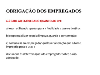 OBRIGAÇÃO DOS EMPREGADOS
6.6 CABE AO EMPREGADO QUANTO AO EPI:
a) usar, utilizando apenas para a finalidade a que se destina;
b) responsabilizar-se pela limpeza, guarda e conservação;
c) comunicar ao empregador qualquer alteração que o torne
impróprio para o uso; e
d) cumprir as determinações do empregador sobre o uso
adequado.
 