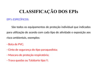 CLASSIFICAÇÃO DOS EPIs
EPI's ESPECÍFICOS:
São todos os equipamentos de proteção individual que indicados
para utilização de acordo com cada tipo de atividade e exposição aos
risco ambientais, exemplos:
- Bota de PVC;
- Cinto de segurança do tipo paraquedista;
- Mascara de proteção respiratória;
- Trava quedas ou Talabarte tipo Y;
 