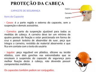 PROTEÇÃO DA CABEÇA
CAPACETE DE SEGURANÇA
Itens do Capacete
- Casco: é a parte regida e externa do capacete, sem a
suspenção e demais acessórios.
- Carneira: parte da suspenção ajustável para todas as
medidas de cabeça. A carneira deve ter um mínimo de
quatro pontos de fixação e estar posicionada em forma de
cruz e possuir testeira de absorvidor de suor, peça que
integra a carneira, revistida de material absorvente e que
fica em contato com a testa do usuário
- Jugular: peça regulável em plástico, silicone ou tecido
elástico, com dois ganchos nas extremidades que se
encaixam à suspensão do capacete de segurança para
melhor fixação deste à cabeça, não devendo possuir
componentes metálicos.
Os capacetes também podem ser conjugados:
 