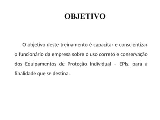OBJETIVO
O objetivo deste treinamento é capacitar e conscientizar
o funcionário da empresa sobre o uso correto e conservação
dos Equipamentos de Proteção Individual – EPIs, para a
finalidade que se destina.
 