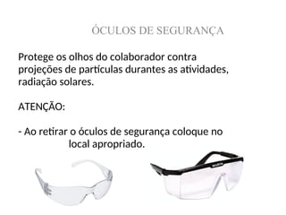 ÓCULOS DE SEGURANÇA
Protege os olhos do colaborador contra
projeções de partículas durantes as atividades,
radiação solares.
ATENÇÃO:
- Ao retirar o óculos de segurança coloque no
local apropriado.
 
