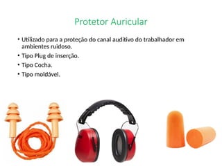 Protetor Auricular
• Utilizado para a proteção do canal auditivo do trabalhador em
ambientes ruidoso.
• Tipo Plug de inserção.
• Tipo Cocha.
• Tipo moldável.
 