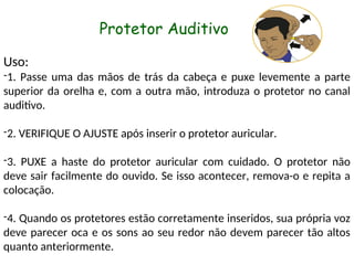 Uso:
-1. Passe uma das mãos de trás da cabeça e puxe levemente a parte
superior da orelha e, com a outra mão, introduza o protetor no canal
auditivo.
-2. VERIFIQUE O AJUSTE após inserir o protetor auricular.
-3. PUXE a haste do protetor auricular com cuidado. O protetor não
deve sair facilmente do ouvido. Se isso acontecer, remova-o e repita a
colocação.
-4. Quando os protetores estão corretamente inseridos, sua própria voz
deve parecer oca e os sons ao seu redor não devem parecer tão altos
quanto anteriormente.
Protetor Auditivo
 