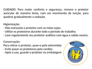 CUIDADO: Para maior conforto e segurança, remova o protetor
auricular de maneira lenta, com um movimento de torção, para
quebrar gradualmente a vedação.
Higienização:
- Não manuseie o protetor com as mãos sujas;
- Utilize os protetores durante todo o período de trabalho;
- Lave regularmente seu protetor auditivo com água e sabão neutro.
Conservação:
Para retirar o protetor, puxe-o pela extremidade que fica na orelha.
- Evite puxar os protetores pelo cordão;
- Após o uso, guarde o protetor na embalagem.
 