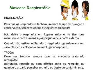 Mascara Respiratória
HIGIENIZAÇÃO:
Para que os Respiradores tenham um bom tempo de duração e
conservação, são necessários os seguintes cuidados:
Não deixe o respirador em lugares sujos e, se tiver que
manuseá-lo com as mãos sujas, pegue-o pela parte externa;
Quando não estiver utilizando o respirador, guarde-o em um
saco plástico e coloque-o em um lugar apropriado;
TROCA:
Deve ser trocado sempre que se encontrar saturado
(entupido),
perfurado, rasgado ou com elástico solto ou rompido, ou
quando o usuário perceber o cheiro ou gosto do contaminante.
 
