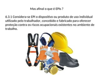 Mas afinal o que é EPIs ?
6.3.1 Considera-se EPI o dispositivo ou produto de uso individual
utilizado pelo trabalhador, concebido e fabricado para oferecer
proteção contra os riscos ocupacionais existentes no ambiente de
trabalho.
 