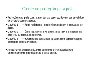 Creme de proteção para pele
• Proteção para pele contra agentes agressores, devem ser escolhido
de acordo com o agente.
• GRUPO 1 ------ Água resistente : onde não sairá com a presença de
água.
• GRUPO 2 ------ Óleo resistente: onde não sairá com a presença de
óleos ou substancias apolares.
• GRUPO 3 ------- Cremes especiais: são aqueles com especificações
definidos pelo fabricante.
• Aplicar uma pequena quantia de creme e ir massageando
uniformemente em toda mão e ante braço.
 