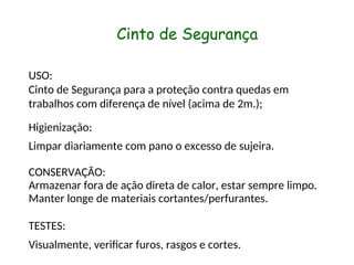 Cinto de Segurança
USO:
Cinto de Segurança para a proteção contra quedas em
trabalhos com diferença de nível (acima de 2m.);
Higienização:
Limpar diariamente com pano o excesso de sujeira.
CONSERVAÇÃO:
Armazenar fora de ação direta de calor, estar sempre limpo.
Manter longe de materiais cortantes/perfurantes.
TESTES:
Visualmente, verificar furos, rasgos e cortes.
 