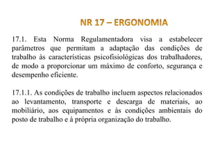 17.1. Esta Norma Regulamentadora visa a estabelecer
parâmetros que permitam a adaptação das condições de
trabalho às características psicofisiológicas dos trabalhadores,
de modo a proporcionar um máximo de conforto, segurança e
desempenho eficiente.
17.1.1. As condições de trabalho incluem aspectos relacionados
ao levantamento, transporte e descarga de materiais, ao
mobiliário, aos equipamentos e às condições ambientais do
posto de trabalho e à própria organização do trabalho.
 