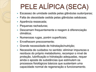 PELE ALÍPICA (SECA)
 Escassez de umidade cedida pelas glândulas sudoríparas;
 Falta de oleosidade cedida pelas glândulas sebáceas;
 Aparência ressecada;
 Pequenas rachaduras;
 Descamam frequentemente e reagem à diferenciação
climática;
 Numerosas rugas, porém superficiais;
 Envelhecem precocemente;
 Grande necessidade de hidratação/nutrição;
 Necessita de cuidados no sentido: eliminar impurezas e
resíduos do próprio metabolismo, recompor o nível de
proteção, lubrificação e hidratação adequadas, requer
ainda o aposte de substâncias que estimulem os
processos fisiológicos básicos que sustentam uma
capacidade normal de regeneração e funcionamento.
 