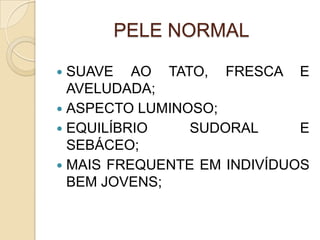 PELE NORMAL
 SUAVE AO TATO, FRESCA E
AVELUDADA;
 ASPECTO LUMINOSO;
 EQUILÍBRIO SUDORAL E
SEBÁCEO;
 MAIS FREQUENTE EM INDIVÍDUOS
BEM JOVENS;
 