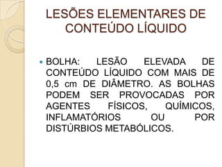 LESÕES ELEMENTARES DE
CONTEÚDO LÍQUIDO
 BOLHA: LESÃO ELEVADA DE
CONTEÚDO LÍQUIDO COM MAIS DE
0,5 cm DE DIÂMETRO. AS BOLHAS
PODEM SER PROVOCADAS POR
AGENTES FÍSICOS, QUÍMICOS,
INFLAMATÓRIOS OU POR
DISTÚRBIOS METABÓLICOS.
 