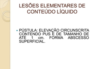 LESÕES ELEMENTARES DE
CONTEÚDO LÍQUIDO
 PÚSTULA: ELEVAÇÃO CIRCUNSCRITA
CONTENDO PUS E DE TAMANHO DE
ATÉ 1 cm. FORMA ABSCESSO
SUPERFICIAL.
 