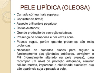 PELE LIPÍDICA (OLEOSA)
 Camada córnea mais espessa;
 Consistência firme;
 Aspecto brilhante e pegajoso;
 Óstios dilatados;
 Grande produção de secreção sebácea;
 Presença de comedões e por vezes acne;
 Poucas rugas, porém quando presentes são mais
profundas;
 Necessita de cuidados diários para regular o
funcionamento das glândulas sebáceas, corrigirem o
PH (normalmente alterado na pele oleosa), para
recompor um nível de proteção adequada, eliminar
células mortas, impurezas e oleosidade excessiva que
dão aparência suja e pesada à pele.
 