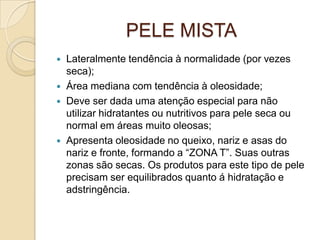 PELE MISTA
 Lateralmente tendência à normalidade (por vezes
seca);
 Área mediana com tendência à oleosidade;
 Deve ser dada uma atenção especial para não
utilizar hidratantes ou nutritivos para pele seca ou
normal em áreas muito oleosas;
 Apresenta oleosidade no queixo, nariz e asas do
nariz e fronte, formando a “ZONA T”. Suas outras
zonas são secas. Os produtos para este tipo de pele
precisam ser equilibrados quanto á hidratação e
adstringência.
 