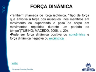 Núcleo de Pesquisa Científica
TCC
FORÇA DINÂMICA
•Também chamada de força isotônica. “Tipo de força
que envolve a força dos músculos nos membros em
movimento ou suportando o peso do corpo em
movimentos repetidos durante um período de
tempo”(TUBINO; MACEDO, 2006, p. 20).
•Pode ser força dinâmica positiva ou concêntrica e
força dinâmica negativa ou excêntrica
Voltar
 