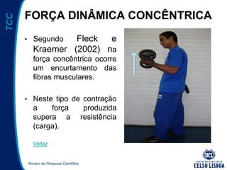 Núcleo de Pesquisa Científica
TCC
FORÇA DINÂMICA CONCÊNTRICA
• Segundo Fleck e
Kraemer (2002) na
força concêntrica ocorre
um encurtamento das
fibras musculares.
• Neste tipo de contração
a força produzida
supera a resistência
(carga).
Voltar
 