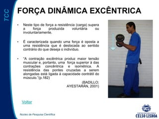 Núcleo de Pesquisa Científica
TCC
FORÇA DINÂMICA EXCÊNTRICA
• Neste tipo de força a resistência (carga) supera
a força produzida voluntária ou
involuntariamente.
• É caracterizada quando uma força é oposta a
uma resistência que é deslocada ao sentido
contrário do que deseja o indivíduo.
• “A contração excêntrica produz maior tensão
muscular e, portanto, uma força superior à das
contrações concêntrica e isométrica. A
resistência das pontes cruzadas a serem
alongadas está ligada à capacidade contrátil do
músculo.”(p.182)
(BADILLO;
AYESTARÁN, 2001)
Voltar
 