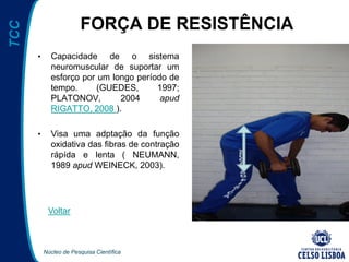Núcleo de Pesquisa Científica
TCC
FORÇA DE RESISTÊNCIA
• Capacidade de o sistema
neuromuscular de suportar um
esforço por um longo período de
tempo. (GUEDES, 1997;
PLATONOV, 2004 apud
RIGATTO, 2008 ).
• Visa uma adptação da função
oxidativa das fibras de contração
rápída e lenta ( NEUMANN,
1989 apud WEINECK, 2003).
Voltar
 