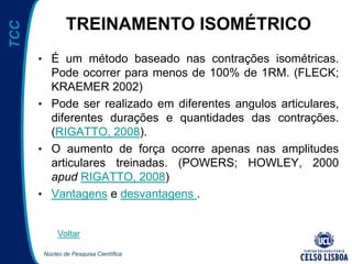 Núcleo de Pesquisa Científica
TCC
TREINAMENTO ISOMÉTRICO
• É um método baseado nas contrações isométricas.
Pode ocorrer para menos de 100% de 1RM. (FLECK;
KRAEMER 2002)
• Pode ser realizado em diferentes angulos articulares,
diferentes durações e quantidades das contrações.
(RIGATTO, 2008).
• O aumento de força ocorre apenas nas amplitudes
articulares treinadas. (POWERS; HOWLEY, 2000
apud RIGATTO, 2008)
• Vantagens e desvantagens .
Voltar
 