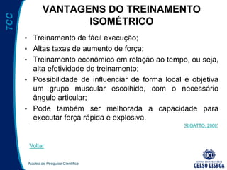 Núcleo de Pesquisa Científica
TCC VANTAGENS DO TREINAMENTO
ISOMÉTRICO
• Treinamento de fácil execução;
• Altas taxas de aumento de força;
• Treinamento econômico em relação ao tempo, ou seja,
alta efetividade do treinamento;
• Possibilidade de influenciar de forma local e objetiva
um grupo muscular escolhido, com o necessário
ângulo articular;
• Pode também ser melhorada a capacidade para
executar força rápida e explosiva.
(RIGATTO, 2008)
Voltar
 