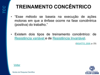 Núcleo de Pesquisa Científica
TCC
TREINAMENTO CONCÊNTRICO
• “Esse método se baseia na execução de ações
motoras em que a ênfase ocorre na fase concêntrica
(positiva) do trabalho.”
• Existem dois tipos de treinamento concêntrico: de
Resistência variável e de Resistência Invariável.
(RIGATTO, 2008, p. 23)
Voltar
 
