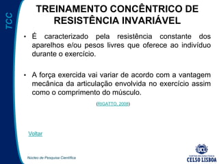 Núcleo de Pesquisa Científica
TCC TREINAMENTO CONCÊNTRICO DE
RESISTÊNCIA INVARIÁVEL
• É caracterizado pela resistência constante dos
aparelhos e/ou pesos livres que oferece ao indivíduo
durante o exercício.
• A força exercida vai variar de acordo com a vantagem
mecânica da articulação envolvida no exercício assim
como o comprimento do músculo.
(RIGATTO, 2008)
Voltar
 