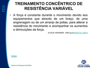 Núcleo de Pesquisa Científica
TCC TREINAMENTO CONCÊNTRICO DE
RESISTÊNCIA VARIÁVEL
• A força é constante durante o movimento devido aos
equipamentos que através de um braço, de uma
engrenagem ou de um arranjo de polias, para alterar a
resistência do movimento e acompanhar os aumentos
e diminuições da força.
(FLECK; KRAEMER, 1999 apud RIGATTO, 2008 )
Voltar
 