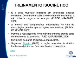 Núcleo de Pesquisa Científica
TCC
TREINAMENTO ISOCINÉTICO
• É a ação muscular realizada em velocidade angular
constante. O controle é sobre a velocidade do movimento e
não sobre a carga a se alcançar. (FLECK; KRAEMER,
2006)
• A maioria dos equipamentos encontrados na sala de
musculação permite apenas ações concêntricas. (FLECK;
KRAEMER, 2006)
• Permite a realização da força máxima em uma grande parte
do movimento do exercício. (FLECK; KRAEMER, 2006)
• Miniminiza as dores articulares e musculares.
• Segundo Rigatto (2008) a ação muscular isocinética
também é dividida em fase concêntrica e excêntrica.
Voltar
 
