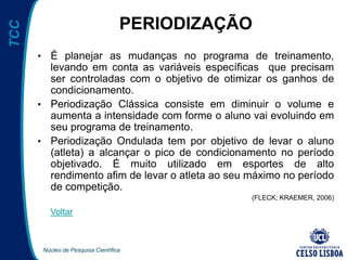 Núcleo de Pesquisa Científica
TCC
PERIODIZAÇÃO
• É planejar as mudanças no programa de treinamento,
levando em conta as variáveis específicas que precisam
ser controladas com o objetivo de otimizar os ganhos de
condicionamento.
• Periodização Clássica consiste em diminuir o volume e
aumenta a intensidade com forme o aluno vai evoluindo em
seu programa de treinamento.
• Periodização Ondulada tem por objetivo de levar o aluno
(atleta) a alcançar o pico de condicionamento no período
objetivado. É muito utilizado em esportes de alto
rendimento afim de levar o atleta ao seu máximo no período
de competição.
(FLECK; KRAEMER, 2006)
Voltar
 
