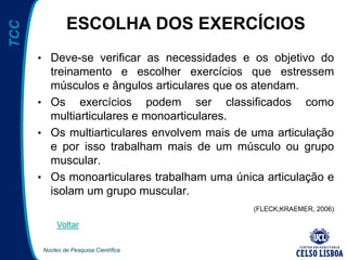 Núcleo de Pesquisa Científica
TCC
ESCOLHA DOS EXERCÍCIOS
• Deve-se verificar as necessidades e os objetivo do
treinamento e escolher exercícios que estressem
músculos e ângulos articulares que os atendam.
• Os exercícios podem ser classificados como
multiarticulares e monoarticulares.
• Os multiarticulares envolvem mais de uma articulação
e por isso trabalham mais de um músculo ou grupo
muscular.
• Os monoarticulares trabalham uma única articulação e
isolam um grupo muscular.
(FLECK;KRAEMER, 2006)
Voltar
 