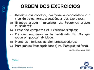 Núcleo de Pesquisa Científica
TCC
ORDEM DOS EXERCÍCIOS
• Consiste em escolher, conforme a necessidade e o
nível de treinamento, a seqüência dos exercícios:
a) Grandes grupos musculares vs. Pequenos grupos
musculares;
b) Exercícios complexos vs. Exercícios simples;
c) Os que requerem muita habilidade vs. Os que
requerem pouca habilidade.
d) Membros inferiores vs. Membros superiores;
e) Para pontos fracos(prioridade) vs. Para pontos fortes;
(FLECK;KRAEMER, 2006)
Voltar
 