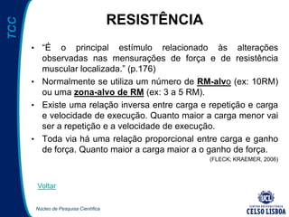 Núcleo de Pesquisa Científica
TCC
RESISTÊNCIA
• “É o principal estímulo relacionado às alterações
observadas nas mensurações de força e de resistência
muscular localizada.” (p.176)
• Normalmente se utiliza um número de RM-alvo (ex: 10RM)
ou uma zona-alvo de RM (ex: 3 a 5 RM).
• Existe uma relação inversa entre carga e repetição e carga
e velocidade de execução. Quanto maior a carga menor vai
ser a repetição e a velocidade de execução.
• Toda via há uma relação proporcional entre carga e ganho
de força. Quanto maior a carga maior a o ganho de força.
(FLECK; KRAEMER, 2006)
Voltar
 