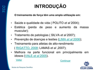 Núcleo de Pesquisa Científica
TCC
INTRODUÇÃO
O treinamento de força têm uma ampla utilização em:
• Saúde e qualidade de vida ( POLITO et al 2004);
• Estética (perda de peso e aumento da massa
muscular);
• Tratamento de patologias ( SILVA et al 2007);
• Prevenção de doenças e lesões (LIMA et al 2006);
• Treinamento para atletas de alto-rendimento
( RIGATTO, 2008; LAMAS et al ,2007);
• Melhora na parte funcional em principalmente em
idosos (VALE et al 2005).
Voltar Continuar
 