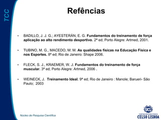 Núcleo de Pesquisa Científica
TCC
Refências
• BADILLO, J. J. G.; AYESTERÁN, E. G. Fundamentos do treinamento de força
aplicação ao alto rendimento desportivo. 2ª ed; Porto Alegre: Artmed, 2001.
• TUBINO, M. G., MACEDO, M. M. As qualidades físicas na Educação Física e
nos Esportes. 8ª ed; Rio de Janeiro: Shape 2006.
• FLECK, S. J., KRAEMER, W. J. Fundamentos do treinamento de força
muscular. 3ª ed; Porto Alegre: Artmed, 2006 .
• WEINECK, J. Treinamento Ideal. 9ª ed; Rio de Janeiro : Manole; Barueri- São
Paulo; 2003
 