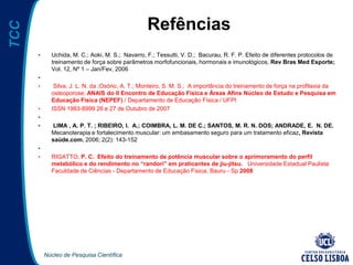 Núcleo de Pesquisa Científica
TCC
Refências
• Uchida, M. C.; Aoki, M. S.; Navarro, F.; Tessutti, V. D.; Bacurau, R. F. P. Efeito de diferentes protocolos de
treinamento de força sobre parâmetros morfofuncionais, hormonais e imunológicos, Rev Bras Med Esporte;
Vol. 12, Nº 1 – Jan/Fev, 2006
•
• Silva, J. L. N. da ;Osório, A. T.; Monteiro, S. M. S.; A importância do treinamento de força na profilaxia da
osteoporose. ANAIS do II Encontro de Educação Física e Áreas Afins Núcleo de Estudo e Pesquisa em
Educação Física (NEPEF) / Departamento de Educação Física / UFPI
• ISSN 1983-8999 26 e 27 de Outubro de 2007
•
• LIMA , A. P. T. ; RIBEIRO, I. A.; COIMBRA, L. M. DE C.; SANTOS, M. R. N. DOS; ANDRADE, E. N. DE.
Mecanoterapia e fortalecimento muscular: um embasamento seguro para um tratamento eficaz, Revista
saúde.com. 2006; 2(2): 143-152
•
• RIGATTO, P. C. Efeito do treinamento de potência muscular sobre o aprimoramento do perfil
metabólico e do rendimento no “randori” em praticantes de jiu-jitsu. Universidade Estadual Paulista
Faculdade de Ciências - Departamento de Educação Física, Bauru - Sp 2008
 