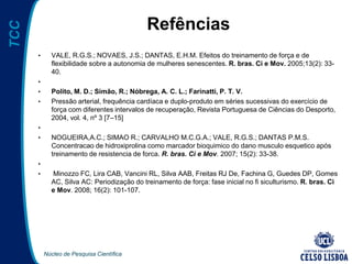 Núcleo de Pesquisa Científica
TCC
Refências
• VALE, R.G.S.; NOVAES, J.S.; DANTAS, E.H.M. Efeitos do treinamento de força e de
flexibilidade sobre a autonomia de mulheres senescentes. R. bras. Ci e Mov. 2005;13(2): 33-
40.
•
• Polito, M. D.; Simão, R.; Nóbrega, A. C. L.; Farinatti, P. T. V.
• Pressão arterial, frequência cardíaca e duplo-produto em séries sucessivas do exercício de
força com diferentes intervalos de recuperação, Revista Portuguesa de Ciências do Desporto,
2004, vol. 4, nº 3 [7–15]
•
• NOGUEIRA,A.C.; SIMAO R.; CARVALHO M.C.G.A.; VALE, R.G.S.; DANTAS P.M.S.
Concentracao de hidroxiprolina como marcador bioquimico do dano musculo esquetico após
treinamento de resistencia de forca. R. bras. Ci e Mov. 2007; 15(2): 33-38.
•
• Minozzo FC, Lira CAB, Vancini RL, Silva AAB, Freitas RJ De, Fachina G, Guedes DP, Gomes
AC, Silva AC: Periodização do treinamento de força: fase inicial no fi siculturismo. R. bras. Ci
e Mov. 2008; 16(2): 101-107.
 