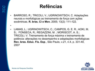 Núcleo de Pesquisa Científica
TCC
Refências
• BARROSO, R.; TRICOLI, V.; UGRINOWITSCH, C. Adaptações
neurais e morfológicas ao treinamento de força com ações
excêntricas. R. bras. Ci e Mov. 2005; 13(2): 111-122.
•
• LAMAS, L.; UGRINOWITSCH, C.; CAMPOS, G. E. R.; AOKI, M.
S.; FONSECA, R.; REGAZZINI, M. ; MORISCOT, A. S.;
TRICOLI, V. Treinamento de força máxima x treinamento de
potência: alterações no desempenho e adaptações morfológicas
Rev. bras. Educ. Fís. Esp., São Paulo, v.21, n.4, p. 331-40,
2007
 