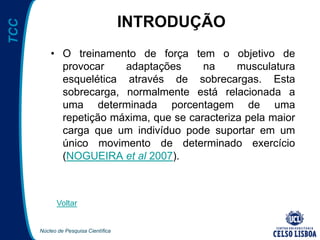 Núcleo de Pesquisa Científica
TCC
INTRODUÇÃO
• O treinamento de força tem o objetivo de
provocar adaptações na musculatura
esquelética através de sobrecargas. Esta
sobrecarga, normalmente está relacionada a
uma determinada porcentagem de uma
repetição máxima, que se caracteriza pela maior
carga que um indivíduo pode suportar em um
único movimento de determinado exercício
(NOGUEIRA et al 2007).
Voltar
 