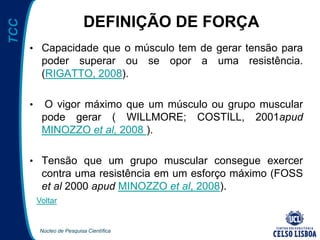 Núcleo de Pesquisa Científica
TCC
DEFINIÇÃO DE FORÇA
• Capacidade que o músculo tem de gerar tensão para
poder superar ou se opor a uma resistência.
(RIGATTO, 2008).
• O vigor máximo que um músculo ou grupo muscular
pode gerar ( WILLMORE; COSTILL, 2001apud
MINOZZO et al, 2008 ).
• Tensão que um grupo muscular consegue exercer
contra uma resistência em um esforço máximo (FOSS
et al 2000 apud MINOZZO et al, 2008).
Voltar
 