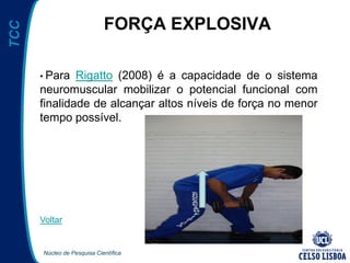 Núcleo de Pesquisa Científica
TCC
FORÇA EXPLOSIVA
• Para Rigatto (2008) é a capacidade de o sistema
neuromuscular mobilizar o potencial funcional com
finalidade de alcançar altos níveis de força no menor
tempo possível.
Voltar
 