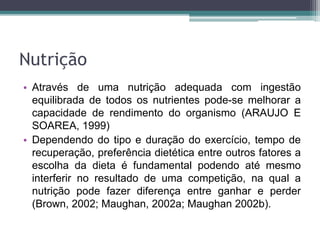 Nutrição
• Através de uma nutrição adequada com ingestão
equilibrada de todos os nutrientes pode-se melhorar a
capacidade de rendimento do organismo (ARAUJO E
SOAREA, 1999)
• Dependendo do tipo e duração do exercício, tempo de
recuperação, preferência dietética entre outros fatores a
escolha da dieta é fundamental podendo até mesmo
interferir no resultado de uma competição, na qual a
nutrição pode fazer diferença entre ganhar e perder
(Brown, 2002; Maughan, 2002a; Maughan 2002b).
 