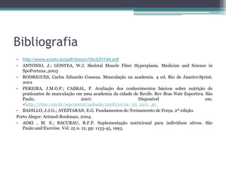 Bibliografia
• http://www.scielo.br/pdf/rbme/v10n3/21144.pdf
• ANTONIO, J.; GONYEA, W.J. Skeletal Muscle Fiber Hyperplasia. Medicine and Science in
SpoFortuna ,2003
• RODRIGUES, Carlos Eduardo Cosseza. Musculação na academia. 4 ed, Rio de Janeiro:Sprint.
2001
• PEREIRA, J.M.O.P.; CABRAL, P. Avaliação dos conhecimentos básicos sobre nutrição de
praticantes de musculação em uma academia da cidade de Recife. Rev Bras Nutr Esportiva. São
Paulo, 2007. Disponível em:
<http://rbne.com.br/wpcontent/uploads/2008/10/ne_05_n1v1_40_
• BADILLO, J.J.G.; AYESTARAN, E.G. Fundamentos do Treinamento de Força. 2º edição.
Porto Alegre: Artmed-Bookman, 2004.
• AOKI , M. S.; BACURAU, R.F.P. Suplementação nutricional para indivíduos ativos. São
Paulo:and Exercise. Vol. 25 n. 12, pp: 1133-45, 1993.
 